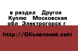  в раздел : Другое » Куплю . Московская обл.,Электрогорск г.